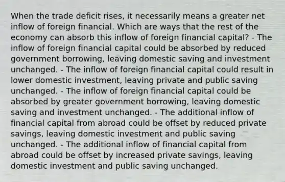 When the trade deficit rises, it necessarily means a greater net inflow of foreign financial. Which are ways that the rest of the economy can absorb this inflow of foreign financial capital? - The inflow of foreign financial capital could be absorbed by reduced government borrowing, leaving domestic saving and investment unchanged. - The inflow of foreign financial capital could result in lower domestic investment, leaving private and public saving unchanged. - The inflow of foreign financial capital could be absorbed by greater government borrowing, leaving domestic saving and investment unchanged. - The additional inflow of financial capital from abroad could be offset by reduced private savings, leaving domestic investment and public saving unchanged. - The additional inflow of financial capital from abroad could be offset by increased private savings, leaving domestic investment and public saving unchanged.