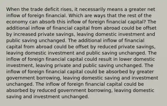 When the trade deficit rises, it necessarily means a greater net inflow of foreign financial. Which are ways that the rest of the economy can absorb this inflow of foreign financial capital? The additional inflow of financial capital from abroad could be offset by increased private savings, leaving domestic investment and public saving unchanged. The additional inflow of financial capital from abroad could be offset by reduced private savings, leaving domestic investment and public saving unchanged. The inflow of foreign financial capital could result in lower domestic investment, leaving private and public saving unchanged. The inflow of foreign financial capital could be absorbed by greater government borrowing, leaving domestic saving and investment unchanged. The inflow of foreign financial capital could be absorbed by reduced government borrowing, leaving domestic saving and investment unchanged.