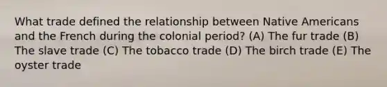 What trade defined the relationship between Native Americans and the French during the colonial period? (A) The fur trade (B) The slave trade (C) The tobacco trade (D) The birch trade (E) The oyster trade