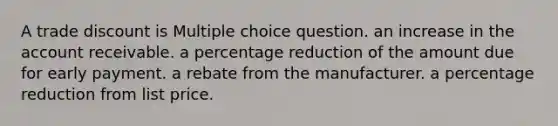 A trade discount is Multiple choice question. an increase in the account receivable. a percentage reduction of the amount due for early payment. a rebate from the manufacturer. a percentage reduction from list price.