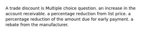 A trade discount is Multiple choice question. an increase in the account receivable. a percentage reduction from list price. a percentage reduction of the amount due for early payment. a rebate from the manufacturer.