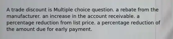 A trade discount is Multiple choice question. a rebate from the manufacturer. an increase in the account receivable. a percentage reduction from list price. a percentage reduction of the amount due for early payment.