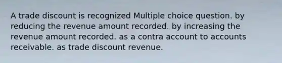 A trade discount is recognized Multiple choice question. by reducing the revenue amount recorded. by increasing the revenue amount recorded. as a contra account to accounts receivable. as trade discount revenue.