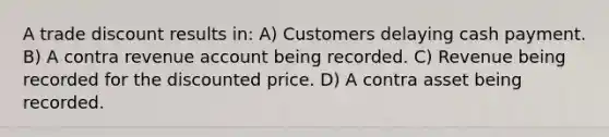 A trade discount results in: A) Customers delaying cash payment. B) A contra revenue account being recorded. C) Revenue being recorded for the discounted price. D) A contra asset being recorded.