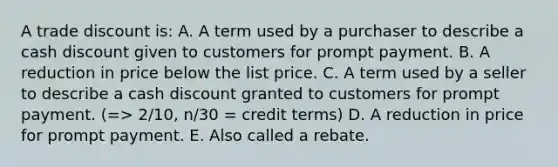 A trade discount is: A. A term used by a purchaser to describe a cash discount given to customers for prompt payment. B. A reduction in price below the list price. C. A term used by a seller to describe a cash discount granted to customers for prompt payment. (=> 2/10, n/30 = credit terms) D. A reduction in price for prompt payment. E. Also called a rebate.