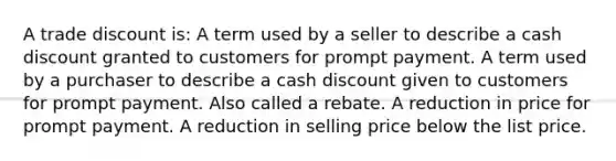 A trade discount is: A term used by a seller to describe a cash discount granted to customers for prompt payment. A term used by a purchaser to describe a cash discount given to customers for prompt payment. Also called a rebate. A reduction in price for prompt payment. A reduction in selling price below the list price.