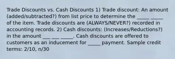 Trade Discounts vs. Cash Discounts 1) Trade discount: An amount (added/subtracted?) from list price to determine the _____ _____ of the item. Trade discounts are (ALWAYS/NEVER?) recorded in accounting records. 2) Cash discounts: (Increases/Reductions?) in the amount ___ ___ _____. Cash discounts are offered to customers as an inducement for _____ payment. Sample credit terms: 2/10, n/30