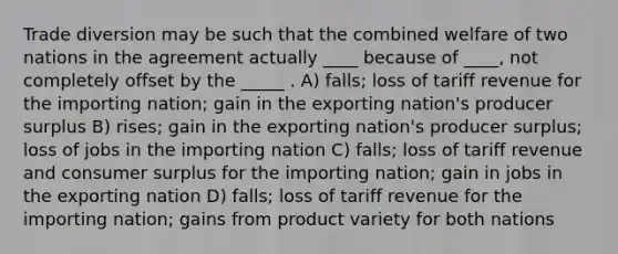 Trade diversion may be such that the combined welfare of two nations in the agreement actually ____ because of ____, not completely offset by the _____ . A) falls; loss of tariff revenue for the importing nation; gain in the exporting nation's producer surplus B) rises; gain in the exporting nation's producer surplus; loss of jobs in the importing nation C) falls; loss of tariff revenue and consumer surplus for the importing nation; gain in jobs in the exporting nation D) falls; loss of tariff revenue for the importing nation; gains from product variety for both nations