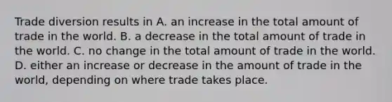 Trade diversion results in A. an increase in the total amount of trade in the world. B. a decrease in the total amount of trade in the world. C. no change in the total amount of trade in the world. D. either an increase or decrease in the amount of trade in the world, depending on where trade takes place.