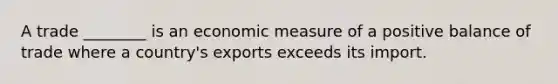 A trade ________ is an economic measure of a positive balance of trade where a country's exports exceeds its import.