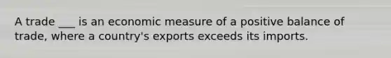 A trade ___ is an economic measure of a positive balance of trade, where a country's exports exceeds its imports.