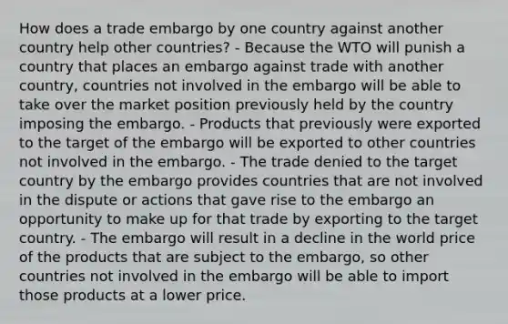 How does a trade embargo by one country against another country help other countries? - Because the WTO will punish a country that places an embargo against trade with another country, countries not involved in the embargo will be able to take over the market position previously held by the country imposing the embargo. - Products that previously were exported to the target of the embargo will be exported to other countries not involved in the embargo. - The trade denied to the target country by the embargo provides countries that are not involved in the dispute or actions that gave rise to the embargo an opportunity to make up for that trade by exporting to the target country. - The embargo will result in a decline in the world price of the products that are subject to the embargo, so other countries not involved in the embargo will be able to import those products at a lower price.