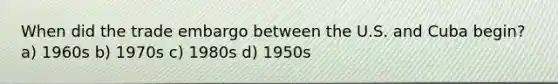 When did the trade embargo between the U.S. and Cuba begin? a) 1960s b) 1970s c) 1980s d) 1950s