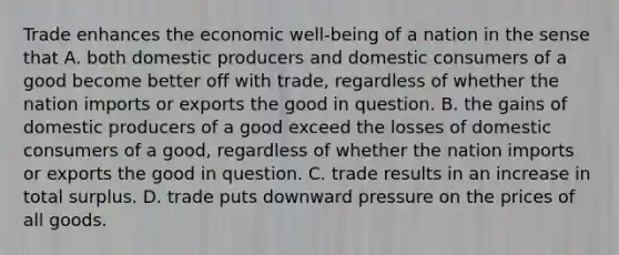 Trade enhances the economic well-being of a nation in the sense that A. both domestic producers and domestic consumers of a good become better off with trade, regardless of whether the nation imports or exports the good in question. B. the gains of domestic producers of a good exceed the losses of domestic consumers of a good, regardless of whether the nation imports or exports the good in question. C. trade results in an increase in total surplus. D. trade puts downward pressure on the prices of all goods.