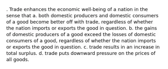 . Trade enhances the economic well-being of a nation in the sense that a. both domestic producers and domestic consumers of a good become better off with trade, regardless of whether the nation imports or exports the good in question. b. the gains of domestic producers of a good exceed the losses of domestic consumers of a good, regardless of whether the nation imports or exports the good in question. c. trade results in an increase in total surplus. d. trade puts downward pressure on the prices of all goods.