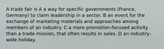 A trade fair is A a way for specific governments (France, Germany) to claim leadership in a sector. B an event for the exchange of marketing materials and approaches among members of an industry. C a more promotion-focused activity than a trade mission, that often results in sales. D an industry-wide holiday.