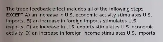 The trade feedback effect includes all of the following steps EXCEPT A) an increase in U.S. economic activity stimulates U.S. imports. B) an increase in foreign imports stimulates U.S. exports. C) an increase in U.S. exports stimulates U.S. economic activity. D) an increase in foreign income stimulates U.S. imports