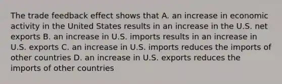 The trade feedback effect shows that A. an increase in economic activity in the United States results in an increase in the U.S. net exports B. an increase in U.S. imports results in an increase in U.S. exports C. an increase in U.S. imports reduces the imports of other countries D. an increase in U.S. exports reduces the imports of other countries