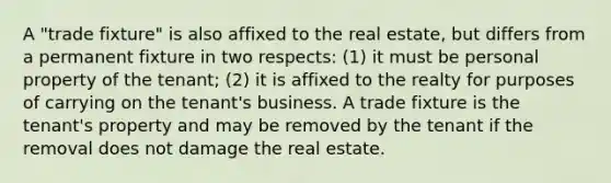 A "trade fixture" is also affixed to the real estate, but differs from a permanent fixture in two respects: (1) it must be personal property of the tenant; (2) it is affixed to the realty for purposes of carrying on the tenant's business. A trade fixture is the tenant's property and may be removed by the tenant if the removal does not damage the real estate.