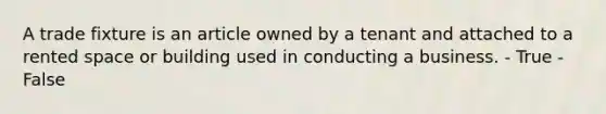 A trade fixture is an article owned by a tenant and attached to a rented space or building used in conducting a business. - True - False