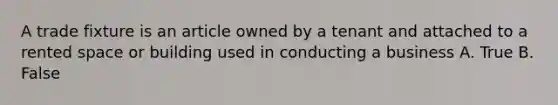 A trade fixture is an article owned by a tenant and attached to a rented space or building used in conducting a business A. True B. False