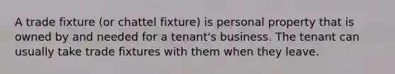 A trade fixture (or chattel fixture) is personal property that is owned by and needed for a tenant's business. The tenant can usually take trade fixtures with them when they leave.