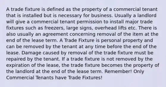 A trade fixture is defined as the property of a commercial tenant that is installed but is necessary for business. Usually a landlord will give a commercial tenant permission to install major trade fixtures such as freezers, large signs, overhead lifts etc. There is also usually an agreement concerning removal of the item at the end of the lease term. A Trade Fixture is personal property and can be removed by the tenant at any time before the end of the lease. Damage caused by removal of the trade fixture must be repaired by the tenant. If a trade fixture is not removed by the expiration of the lease, the trade fixture becomes the property of the landlord at the end of the lease term. Remember! Only Commercial Tenants have Trade Fixtures!