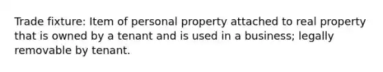 Trade fixture: Item of personal property attached to real property that is owned by a tenant and is used in a business; legally removable by tenant.