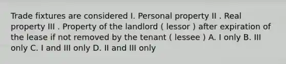 Trade fixtures are considered I. Personal property II . Real property III . Property of the landlord ( lessor ) after expiration of the lease if not removed by the tenant ( lessee ) A. I only B. III only C. I and III only D. II and III only