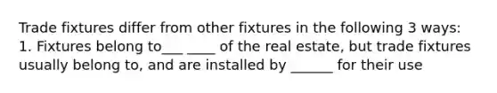 Trade fixtures differ from other fixtures in the following 3 ways: 1. Fixtures belong to___ ____ of the real estate, but trade fixtures usually belong to, and are installed by ______ for their use