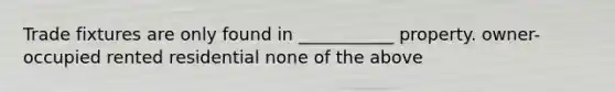 Trade fixtures are only found in ___________ property. owner-occupied rented residential none of the above