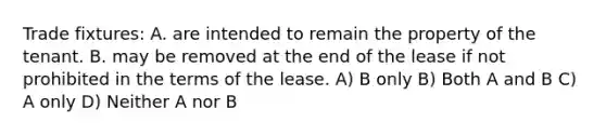 Trade fixtures: A. are intended to remain the property of the tenant. B. may be removed at the end of the lease if not prohibited in the terms of the lease. A) B only B) Both A and B C) A only D) Neither A nor B