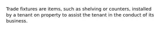 Trade fixtures are items, such as shelving or counters, installed by a tenant on property to assist the tenant in the conduct of its business.