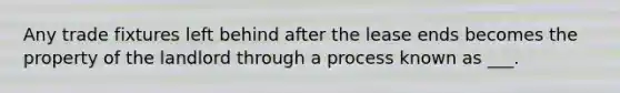 Any trade fixtures left behind after the lease ends becomes the property of the landlord through a process known as ___.