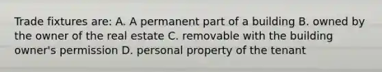 Trade fixtures are: A. A permanent part of a building B. owned by the owner of the real estate C. removable with the building owner's permission D. personal property of the tenant