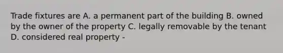 Trade fixtures are A. a permanent part of the building B. owned by the owner of the property C. legally removable by the tenant D. considered real property -