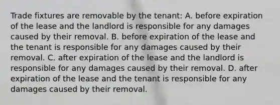 Trade fixtures are removable by the tenant: A. before expiration of the lease and the landlord is responsible for any damages caused by their removal. B. before expiration of the lease and the tenant is responsible for any damages caused by their removal. C. after expiration of the lease and the landlord is responsible for any damages caused by their removal. D. after expiration of the lease and the tenant is responsible for any damages caused by their removal.