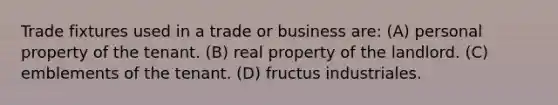 Trade fixtures used in a trade or business are: (A) personal property of the tenant. (B) real property of the landlord. (C) emblements of the tenant. (D) fructus industriales.