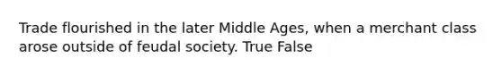 Trade flourished in the later Middle Ages, when a merchant class arose outside of feudal society. True False