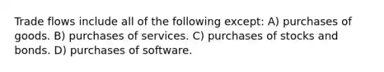 Trade flows include all of the following except: A) purchases of goods. B) purchases of services. C) purchases of stocks and bonds. D) purchases of software.