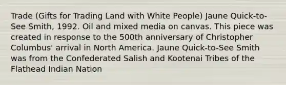 Trade (Gifts for Trading Land with White People) Jaune Quick-to-See Smith, 1992. Oil and mixed media on canvas. This piece was created in response to the 500th anniversary of Christopher Columbus' arrival in North America. Jaune Quick-to-See Smith was from the Confederated Salish and Kootenai Tribes of the Flathead Indian Nation