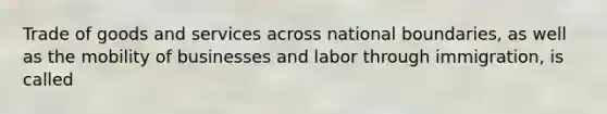 Trade of goods and services across national boundaries, as well as the mobility of businesses and labor through immigration, is called