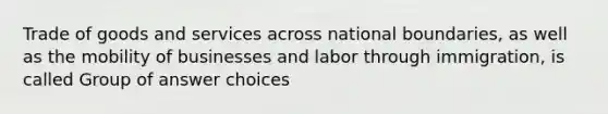 Trade of goods and services across national boundaries, as well as the mobility of businesses and labor through immigration, is called Group of answer choices