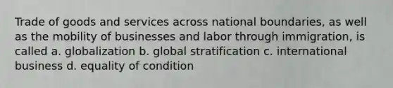 Trade of goods and services across national boundaries, as well as the mobility of businesses and labor through immigration, is called a. globalization b. global stratification c. international business d. equality of condition