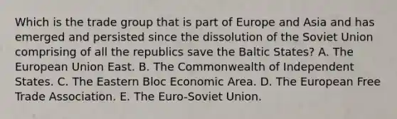 Which is the trade group that is part of Europe and Asia and has emerged and persisted since the dissolution of the Soviet Union comprising of all the republics save the Baltic States? A. The European Union East. B. The Commonwealth of Independent States. C. The Eastern Bloc Economic Area. D. The European Free Trade Association. E. The Euro-Soviet Union.