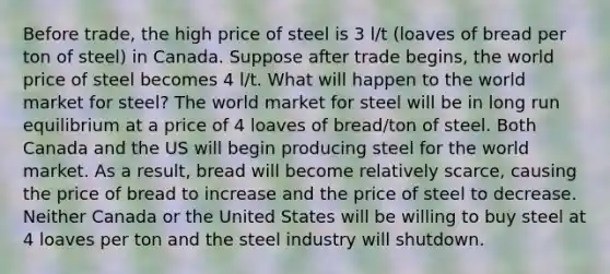 Before trade, the high price of steel is 3 l/t (loaves of bread per ton of steel) in Canada. Suppose after trade begins, the world price of steel becomes 4 l/t. What will happen to the world market for steel? The world market for steel will be in long run equilibrium at a price of 4 loaves of bread/ton of steel. Both Canada and the US will begin producing steel for the world market. As a result, bread will become relatively scarce, causing the price of bread to increase and the price of steel to decrease. Neither Canada or the United States will be willing to buy steel at 4 loaves per ton and the steel industry will shutdown.