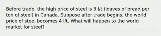 Before trade, the high price of steel is 3 l/t (loaves of bread per ton of steel) in Canada. Suppose after trade begins, the world price of steel becomes 4 l/t. What will happen to the world market for steel?