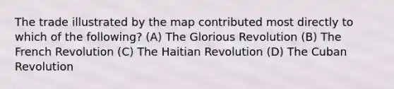 The trade illustrated by the map contributed most directly to which of the following? (A) The Glorious Revolution (B) The French Revolution (C) The Haitian Revolution (D) The Cuban Revolution