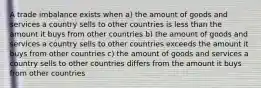 A trade imbalance exists when a) the amount of goods and services a country sells to other countries is less than the amount it buys from other countries b) the amount of goods and services a country sells to other countries exceeds the amount it buys from other countries c) the amount of goods and services a country sells to other countries differs from the amount it buys from other countries