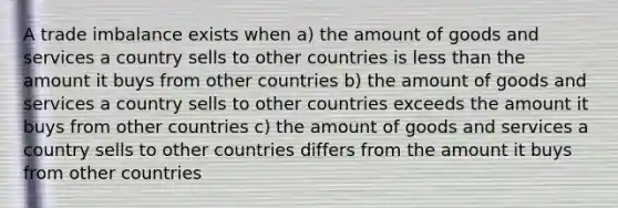 A trade imbalance exists when a) the amount of goods and services a country sells to other countries is less than the amount it buys from other countries b) the amount of goods and services a country sells to other countries exceeds the amount it buys from other countries c) the amount of goods and services a country sells to other countries differs from the amount it buys from other countries